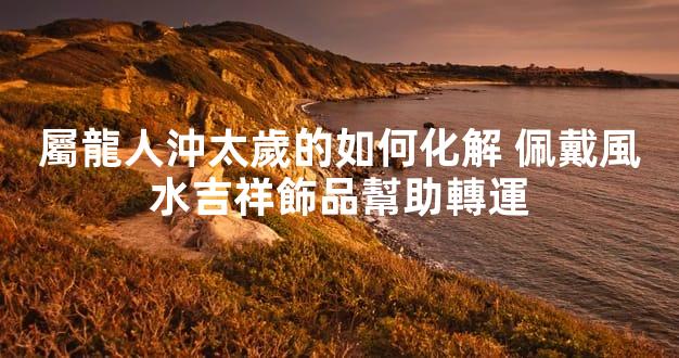 屬龍人沖太歲的如何化解 佩戴風水吉祥飾品幫助轉運